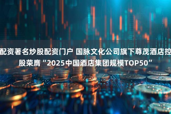 配资著名炒股配资门户 国脉文化公司旗下尊茂酒店控股荣膺“2025中国酒店集团规模TOP50”
