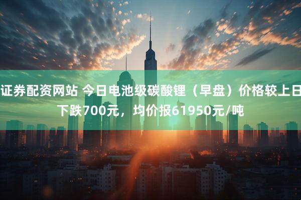 证券配资网站 今日电池级碳酸锂（早盘）价格较上日下跌700元，均价报61950元/吨