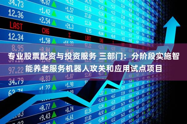 专业股票配资与投资服务 三部门：分阶段实施智能养老服务机器人攻关和应用试点项目