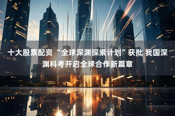 十大股票配资 “全球深渊探索计划”获批 我国深渊科考开启全球合作新篇章