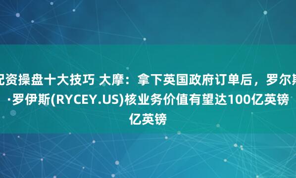 配资操盘十大技巧 大摩：拿下英国政府订单后，罗尔斯·罗伊斯(RYCEY.US)核业务价值有望达100亿英镑