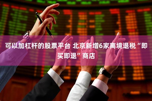 可以加杠杆的股票平台 北京新增6家离境退税“即买即退”商店