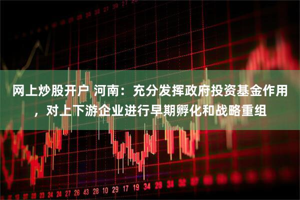 网上炒股开户 河南：充分发挥政府投资基金作用，对上下游企业进行早期孵化和战略重组