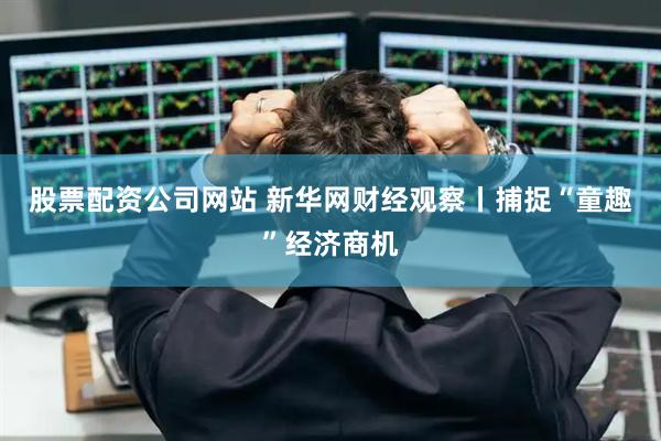 股票配资公司网站 新华网财经观察丨捕捉“童趣”经济商机