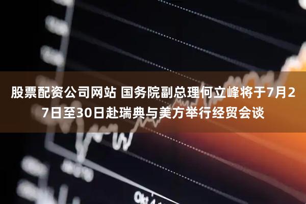 股票配资公司网站 国务院副总理何立峰将于7月27日至30日赴瑞典与美方举行经贸会谈