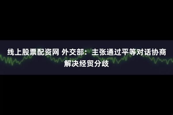 线上股票配资网 外交部：主张通过平等对话协商解决经贸分歧