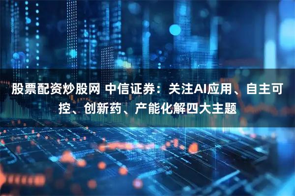 股票配资炒股网 中信证券：关注AI应用、自主可控、创新药、产能化解四大主题