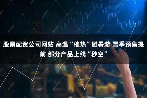 股票配资公司网站 高温“催热”避暑游 雪季预售提前 部分产品上线“秒空”