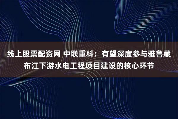 线上股票配资网 中联重科：有望深度参与雅鲁藏布江下游水电工程项目建设的核心环节