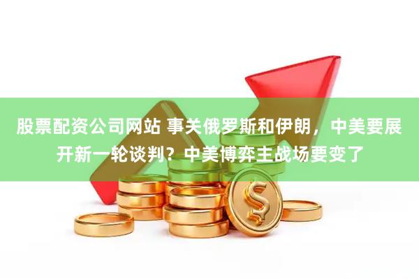 股票配资公司网站 事关俄罗斯和伊朗，中美要展开新一轮谈判？中美博弈主战场要变了