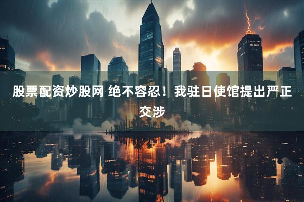 股票配资炒股网 绝不容忍！我驻日使馆提出严正交涉