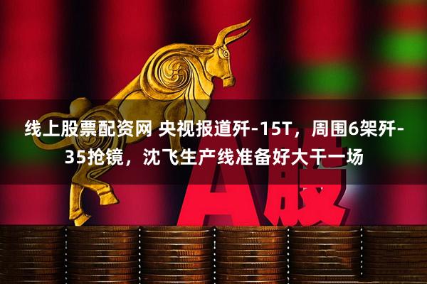线上股票配资网 央视报道歼-15T，周围6架歼-35抢镜，沈飞生产线准备好大干一场