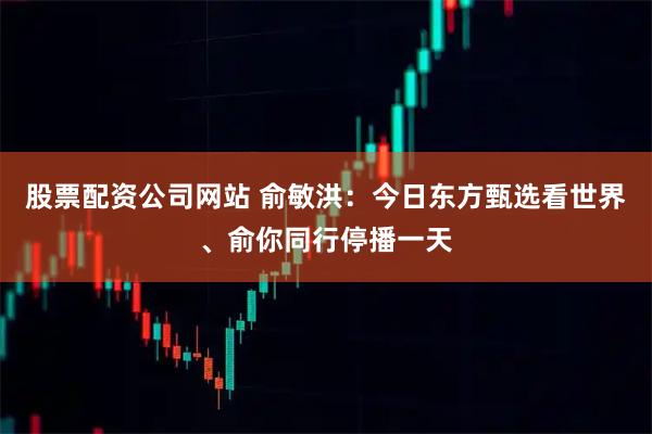 股票配资公司网站 俞敏洪：今日东方甄选看世界、俞你同行停播一天