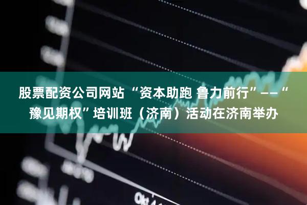 股票配资公司网站 “资本助跑 鲁力前行”——“豫见期权”培训班（济南）活动在济南举办