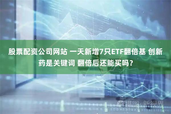 股票配资公司网站 一天新增7只ETF翻倍基 创新药是关键词 翻倍后还能买吗？