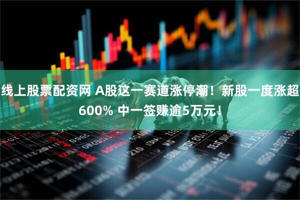线上股票配资网 A股这一赛道涨停潮！新股一度涨超600% 中一签赚逾5万元！