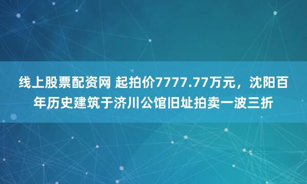 线上股票配资网 起拍价7777.77万元，沈阳百年历史建筑于济川公馆旧址拍卖一波三折