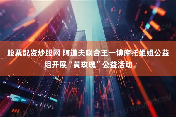 股票配资炒股网 阿道夫联合王一博摩托姐姐公益组开展“黄玫瑰”公益活动