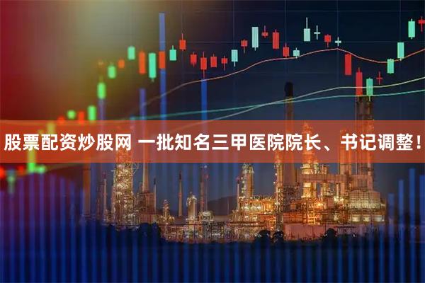 股票配资炒股网 一批知名三甲医院院长、书记调整！