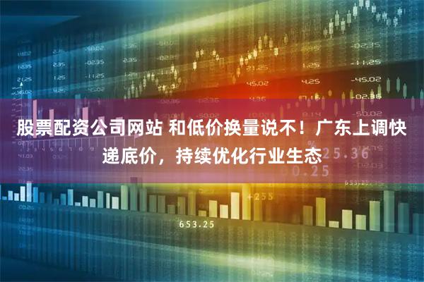 股票配资公司网站 和低价换量说不！广东上调快递底价，持续优化行业生态