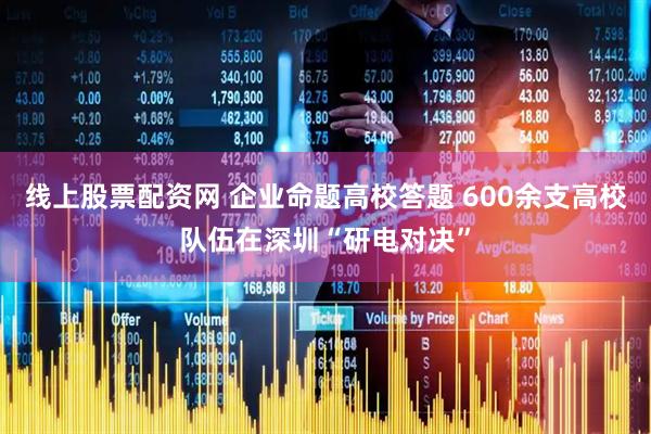 线上股票配资网 企业命题高校答题 600余支高校队伍在深圳“研电对决”