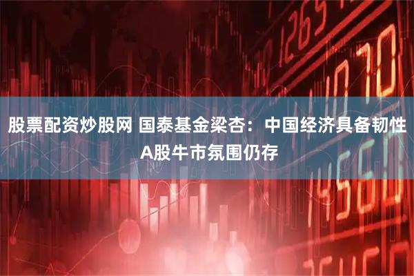 股票配资炒股网 国泰基金梁杏:中国经济具备韧性 A股牛市氛围仍存