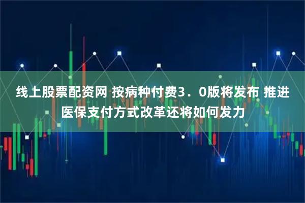 线上股票配资网 按病种付费3.0版将发布 推进医保支付方式改革还将如何发力