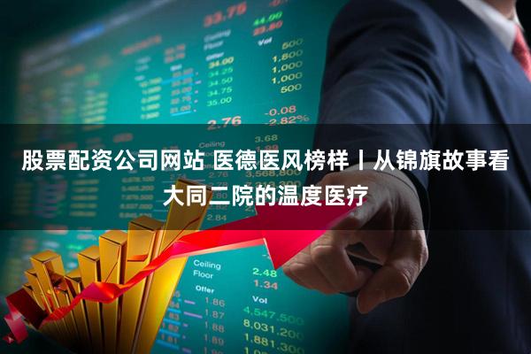 股票配资公司网站 医德医风榜样丨从锦旗故事看大同二院的温度医疗