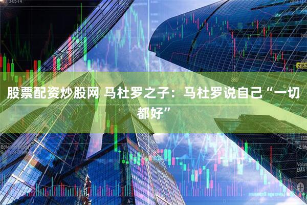 股票配资炒股网 马杜罗之子：马杜罗说自己“一切都好”