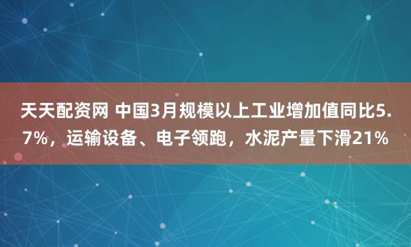 天天配资网 中国3月规模以上工业增加值同比5.7%，运输设备、电子领跑，水泥产量下滑21%