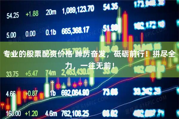专业的股票配资价格 踔厉奋发，砥砺前行！拼尽全力，一往无前！